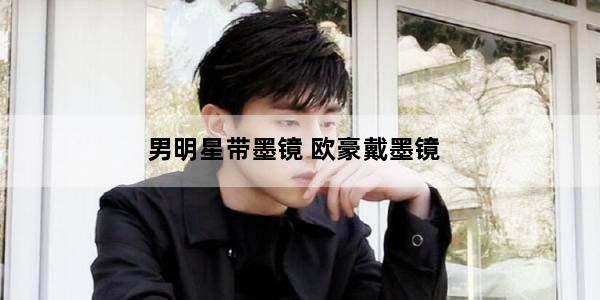 男明星带墨镜 欧豪戴墨镜